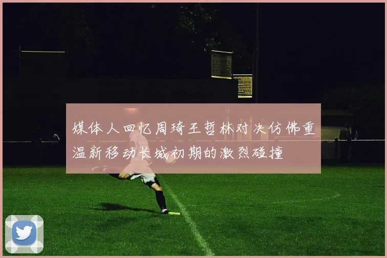 媒体人回忆周琦王哲林对决仿佛重温新移动长城初期的激烈碰撞
