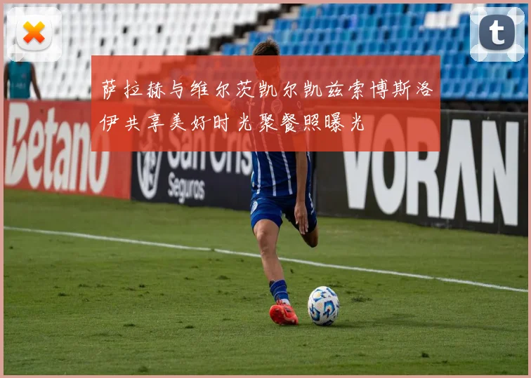 萨拉赫与维尔茨凯尔凯兹索博斯洛伊共享美好时光聚餐照曝光