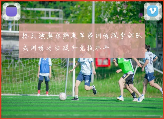 格瓦迪奥尔热衷军事训练探索部队式训练方法提升竞技水平