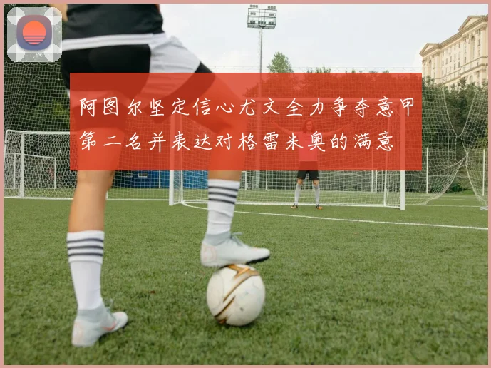 阿图尔坚定信心尤文全力争夺意甲第二名并表达对格雷米奥的满意