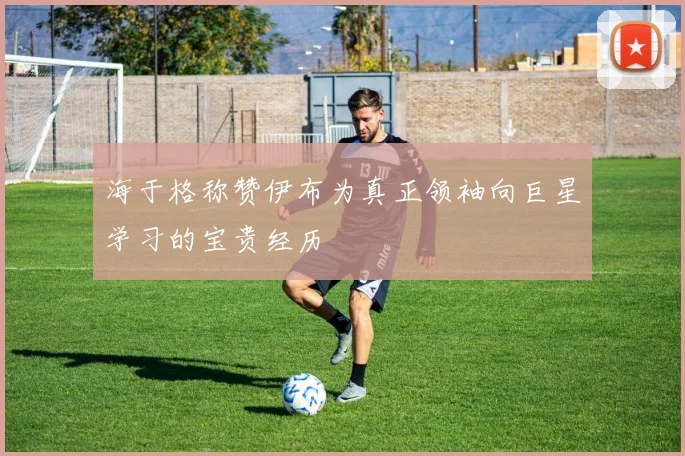 海于格称赞伊布为真正领袖向巨星学习的宝贵经历