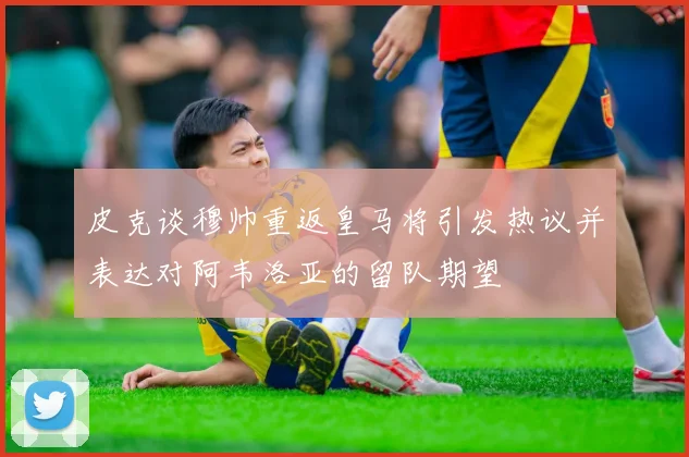 皮克谈穆帅重返皇马将引发热议并表达对阿韦洛亚的留队期望