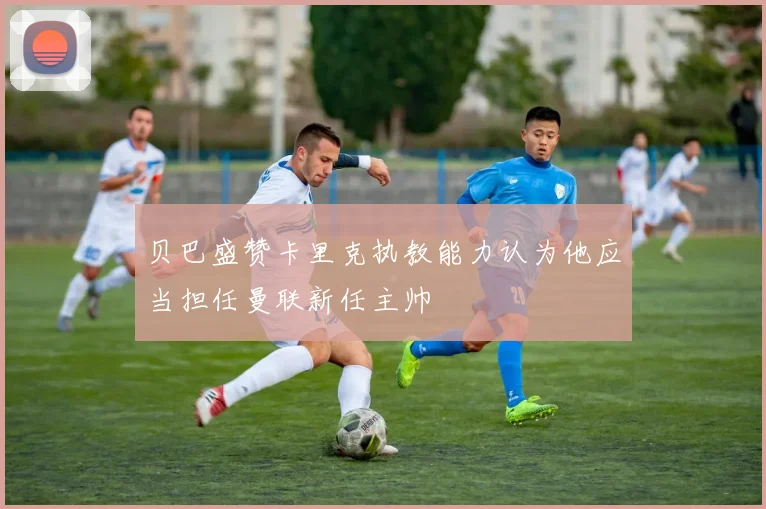 贝巴盛赞卡里克执教能力认为他应当担任曼联新任主帅