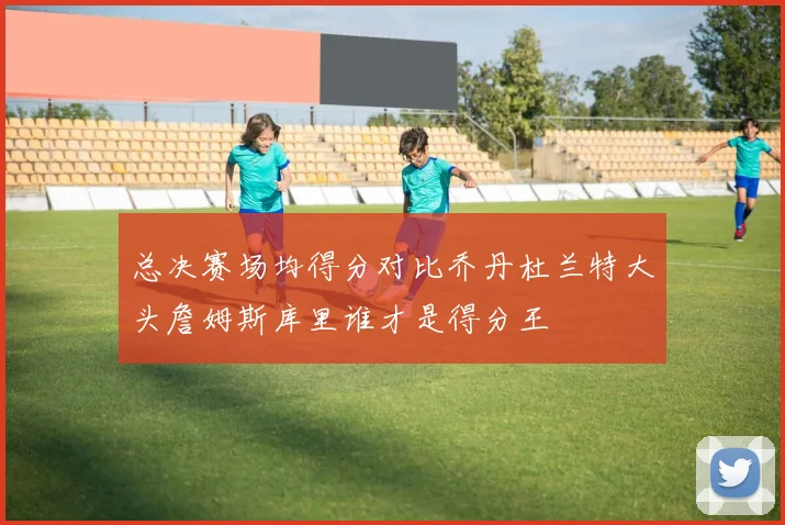 总决赛场均得分对比乔丹杜兰特大头詹姆斯库里谁才是得分王