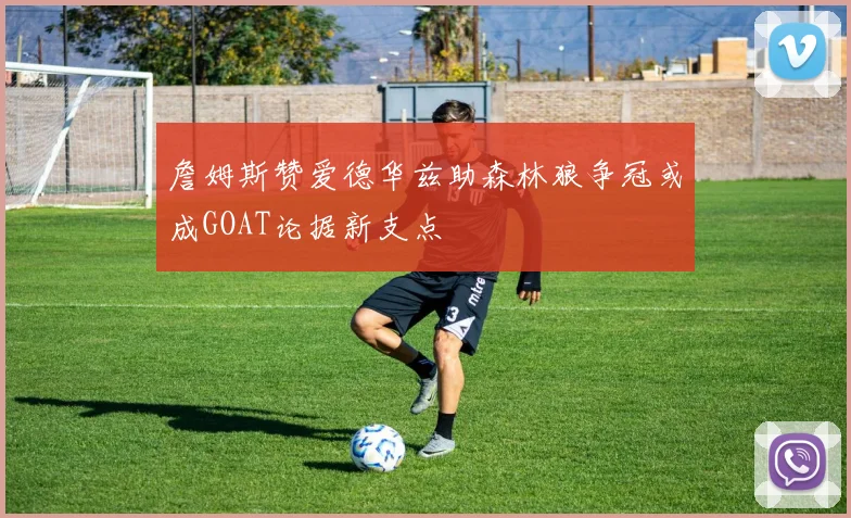 詹姆斯赞爱德华兹助森林狼争冠或成GOAT论据新支点