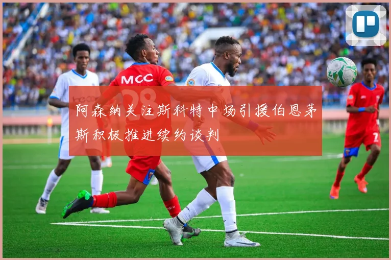 阿森纳关注斯科特中场引援伯恩茅斯积极推进续约谈判