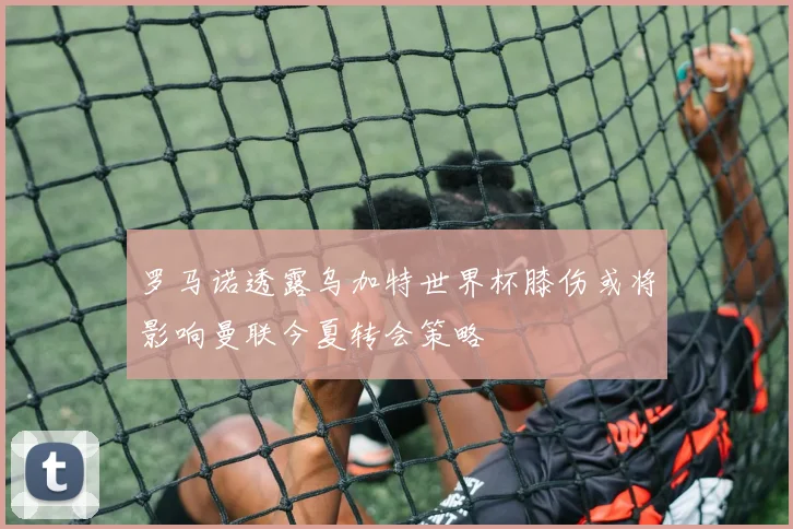 罗马诺透露乌加特世界杯膝伤或将影响曼联今夏转会策略