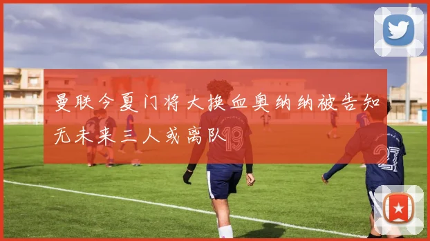 曼联今夏门将大换血奥纳纳被告知无未来三人或离队