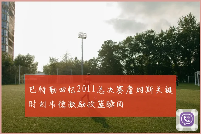 巴特勒回忆2011总决赛詹姆斯关键时刻韦德激励投篮瞬间