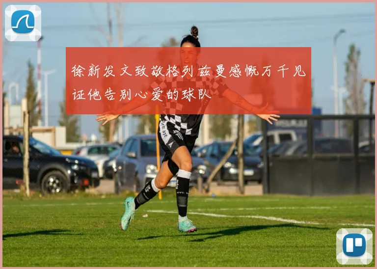 徐新发文致敬格列兹曼感慨万千见证他告别心爱的球队