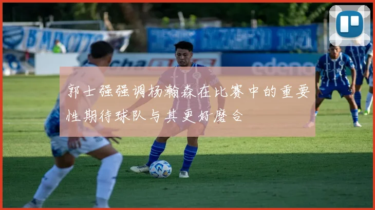 郭士强强调杨瀚森在比赛中的重要性期待球队与其更好磨合