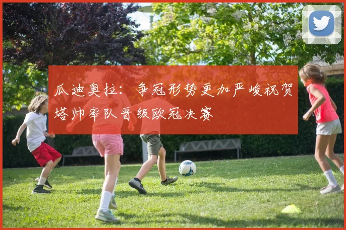 瓜迪奥拉：争冠形势更加严峻祝贺塔帅率队晋级欧冠决赛