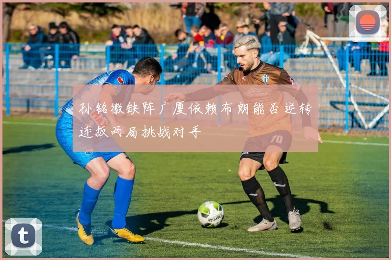 孙铭徽缺阵广厦依赖布朗能否逆转连扳两局挑战对手