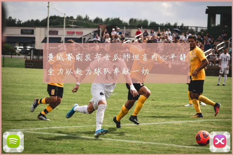 曼城赛前发布会瓜帅坦言内心平静全力以赴为球队奉献一切