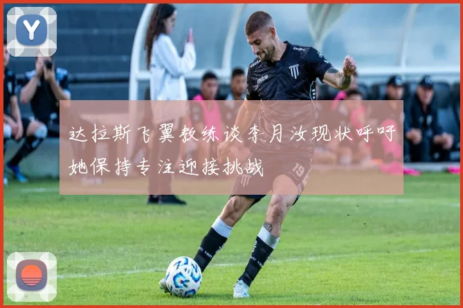 达拉斯飞翼教练谈李月汝现状呼吁她保持专注迎接挑战