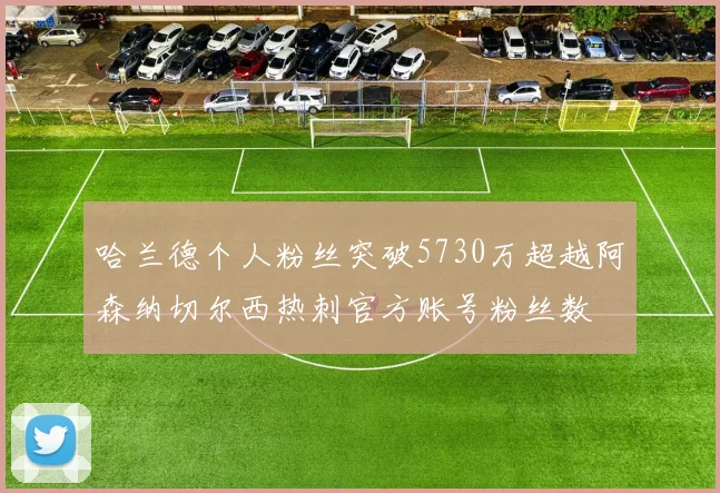 哈兰德个人粉丝突破5730万超越阿森纳切尔西热刺官方账号粉丝数