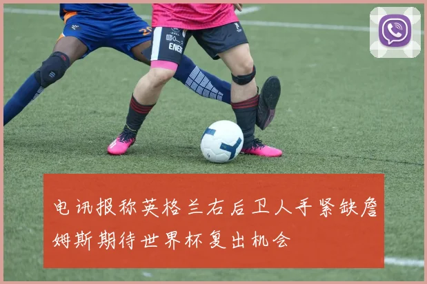 电讯报称英格兰右后卫人手紧缺詹姆斯期待世界杯复出机会