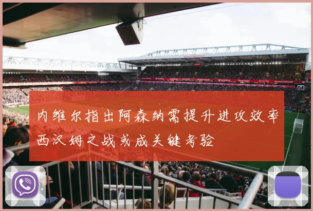 内维尔指出阿森纳需提升进攻效率西汉姆之战或成关键考验