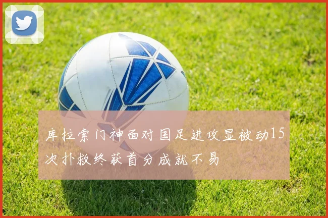 库拉索门神面对国足进攻显被动15次扑救终获首分成就不易