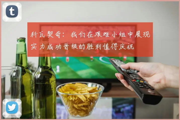 科瓦契奇：我们在艰难小组中展现实力成功晋级的胜利值得庆祝
