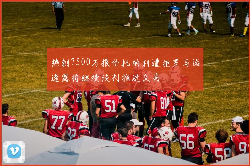 热刺7500万报价托纳利遭拒罗马诺透露将继续谈判推进交易