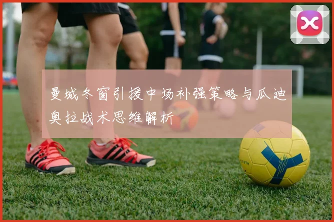 曼城冬窗引援中场补强策略与瓜迪奥拉战术思维解析