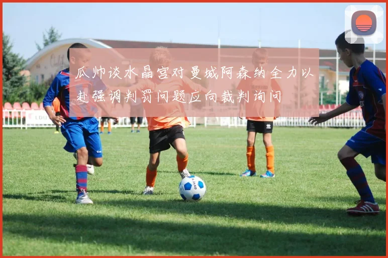 瓜帅谈水晶宫对曼城阿森纳全力以赴强调判罚问题应向裁判询问