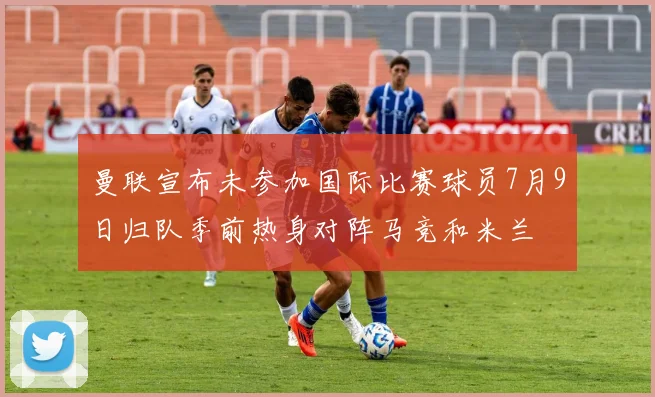 曼联宣布未参加国际比赛球员7月9日归队季前热身对阵马竞和米兰