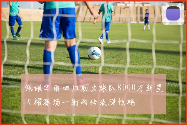 佩佩华丽回归助力球队8000万新星闪耀赛场一射两传表现惊艳