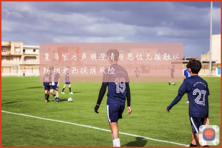 皇马官方声明澄清与恩佐无接触以防切尔西投诉风险