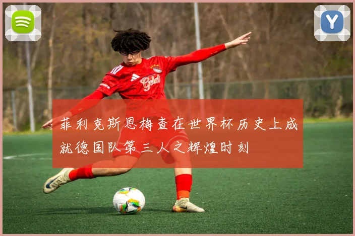 菲利克斯恩梅查在世界杯历史上成就德国队第三人之辉煌时刻